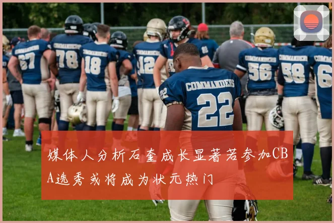 媒体人分析石奎成长显著若参加CBA选秀或将成为状元热门