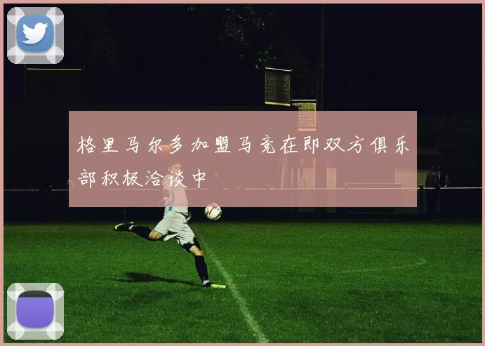 格里马尔多加盟马竞在即双方俱乐部积极洽谈中