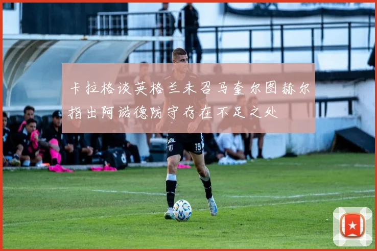 卡拉格谈英格兰未召马奎尔图赫尔指出阿诺德防守存在不足之处