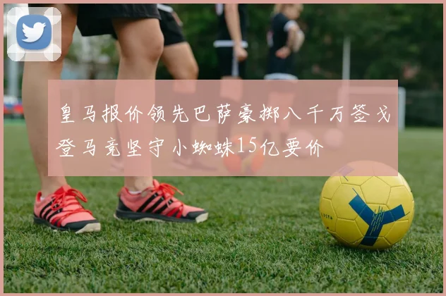 皇马报价领先巴萨豪掷八千万签戈登马竞坚守小蜘蛛15亿要价