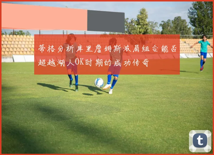 蒂格分析库里詹姆斯浓眉组合能否超越湖人OK时期的成功传奇