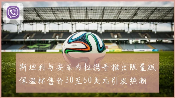 斯坦利与安东内拉携手推出限量版保温杯售价30至60美元引发热潮