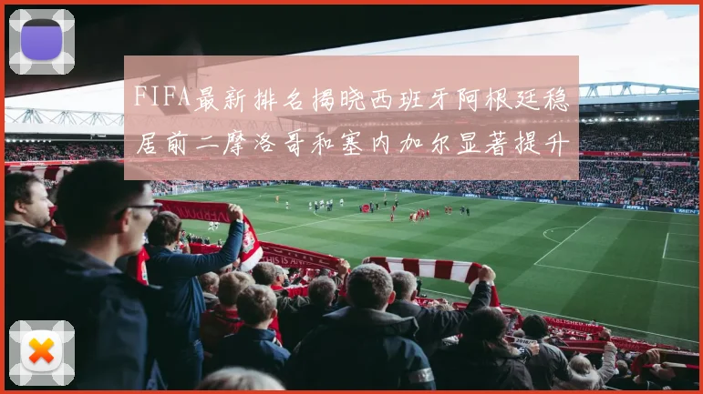 FIFA最新排名揭晓西班牙阿根廷稳居前二摩洛哥和塞内加尔显著提升
