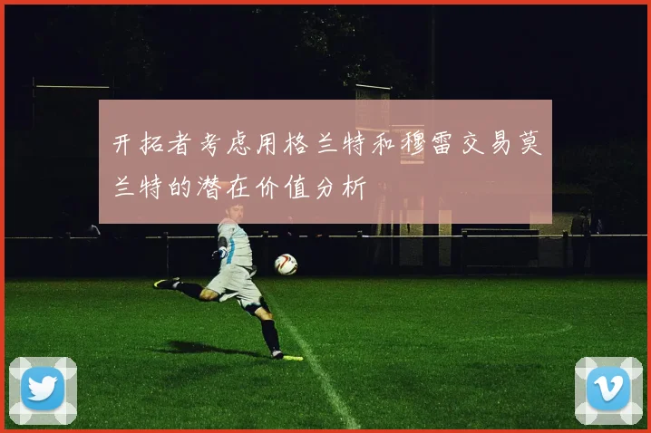 开拓者考虑用格兰特和穆雷交易莫兰特的潜在价值分析
