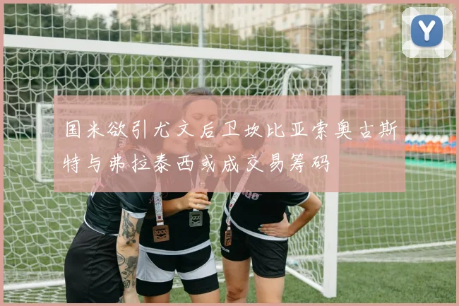 国米欲引尤文后卫坎比亚索奥古斯特与弗拉泰西或成交易筹码