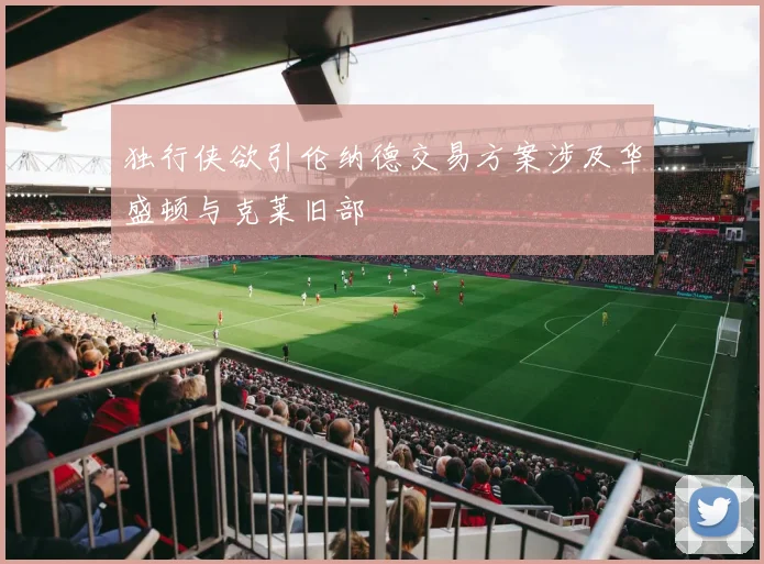 独行侠欲引伦纳德交易方案涉及华盛顿与克莱旧部