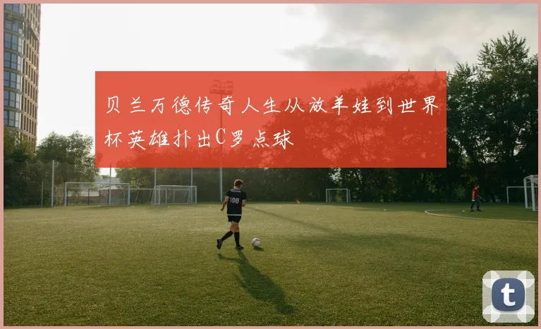 贝兰万德传奇人生从放羊娃到世界杯英雄扑出C罗点球