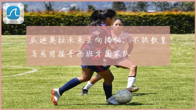 瓜迪奥拉未来去向揭秘：不执教皇马或将接手西班牙国家队
