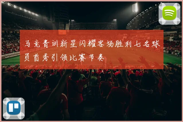 马竞青训新星闪耀客场胜利七名球员首秀引领比赛节奏