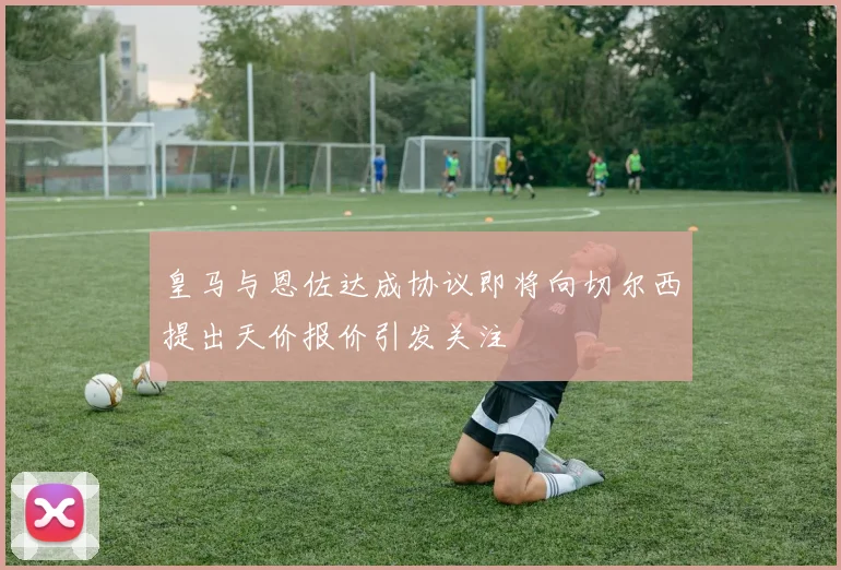 皇马与恩佐达成协议即将向切尔西提出天价报价引发关注