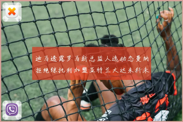 迪马透露罗马新总监人选动态曼纳拒绝琼托利加盟亚特兰大达米科未接洽