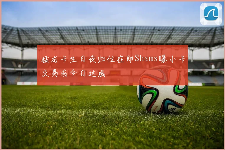 猛龙卡生日夜归位在即Shams曝小卡交易或今日达成