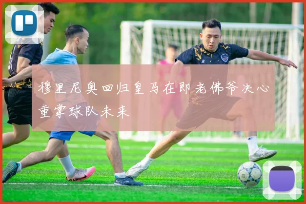 穆里尼奥回归皇马在即老佛爷决心重掌球队未来
