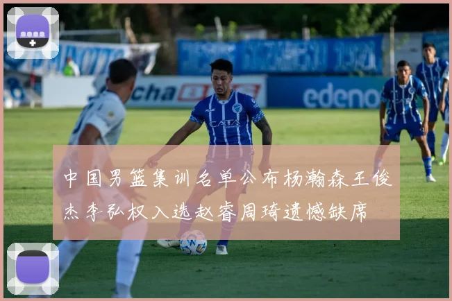中国男篮集训名单公布杨瀚森王俊杰李弘权入选赵睿周琦遗憾缺席