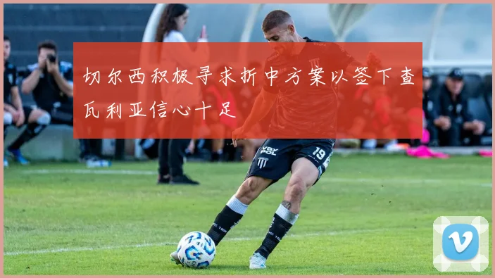 切尔西积极寻求折中方案以签下查瓦利亚信心十足