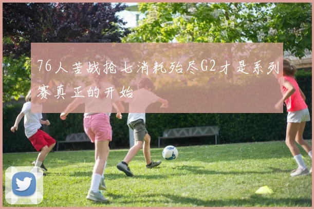 76人苦战抢七消耗殆尽G2才是系列赛真正的开始