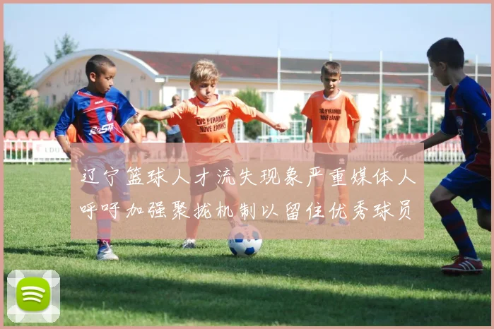 辽宁篮球人才流失现象严重媒体人呼吁加强聚拢机制以留住优秀球员
