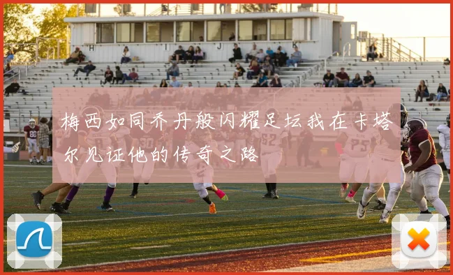 梅西如同乔丹般闪耀足坛我在卡塔尔见证他的传奇之路