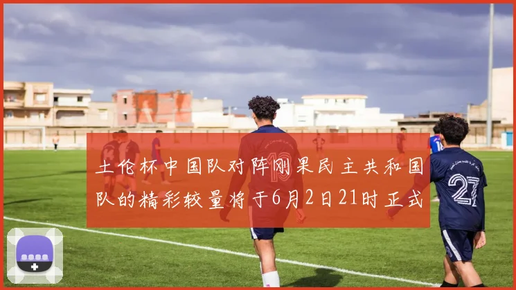 土伦杯中国队对阵刚果民主共和国队的精彩较量将于6月2日21时正式开启
