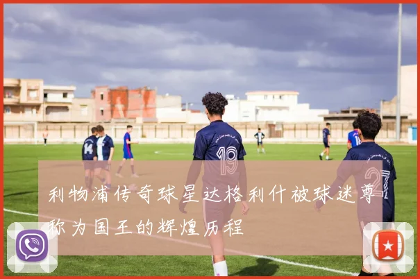 利物浦传奇球星达格利什被球迷尊称为国王的辉煌历程