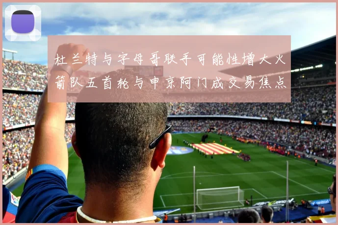 杜兰特与字母哥联手可能性增大火箭队五首轮与申京阿门成交易焦点